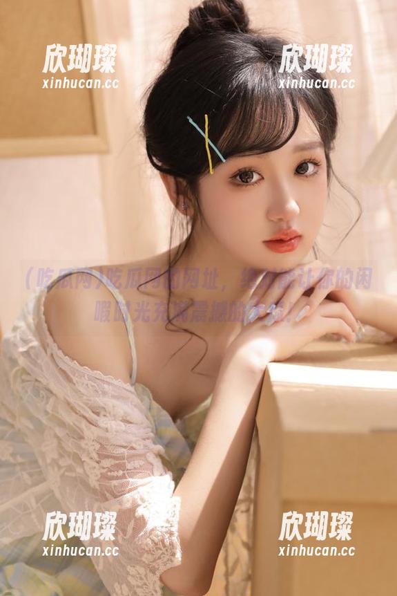吃瓜网 吃瓜网的网址,绝对能让你的闲暇时光充满震撼的大瓜!