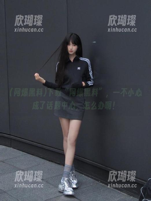 网爆黑料 下载“网爆黑料”,一不小心成了话题中心,怎么办啊!